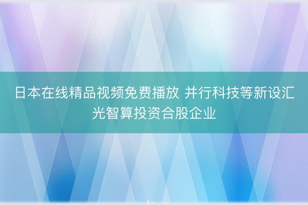 日本在线精品视频免费播放 并行科技等新设汇光智算投资合股企业