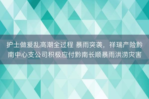 护士做爰乱高潮全过程 暴雨突袭，祥瑞产险黔南中心支公司积极应付黔南长顺暴雨洪涝灾害