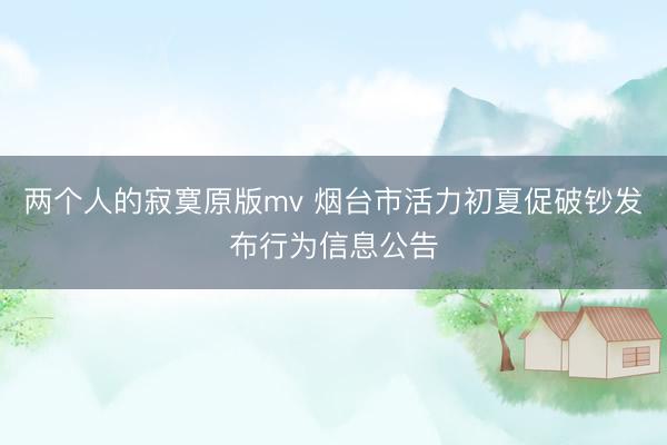 两个人的寂寞原版mv 烟台市活力初夏促破钞发布行为信息公告
