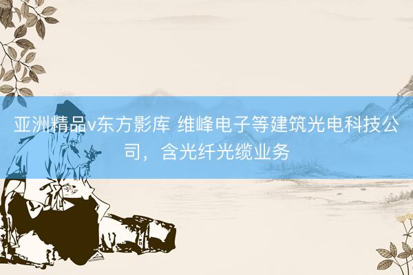 亚洲精品v东方影库 维峰电子等建筑光电科技公司，含光纤光缆业务