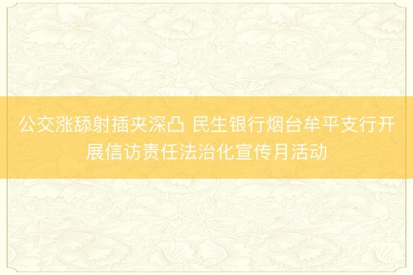 公交涨舔射插夹深凸 民生银行烟台牟平支行开展信访责任法治化宣传月活动