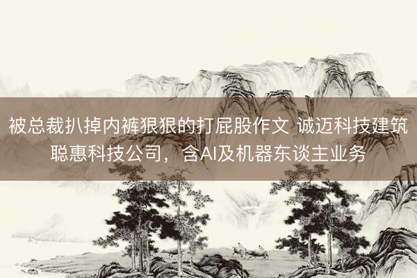 被总裁扒掉内裤狠狠的打屁股作文 诚迈科技建筑聪惠科技公司，含AI及机器东谈主业务