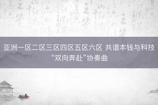 亚洲一区二区三区四区五区六区 共谱本钱与科技“双向奔赴”协奏曲