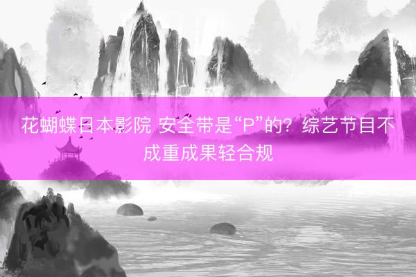 花蝴蝶日本影院 安全带是“P”的?综艺节目不成重成果轻合规