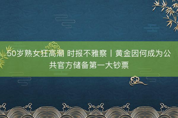50岁熟女狂高潮 时报不雅察丨黄金因何成为公共官方储备第一大钞票