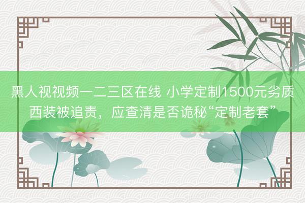 黑人视视频一二三区在线 小学定制1500元劣质西装被追责,应查清是否诡秘“定制老套”
