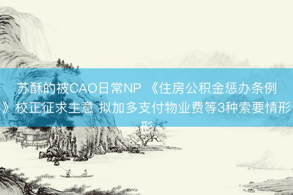 苏酥的被CAO日常NP 《住房公积金惩办条例》校正征求主意 拟加多支付物业费等3种索要情形