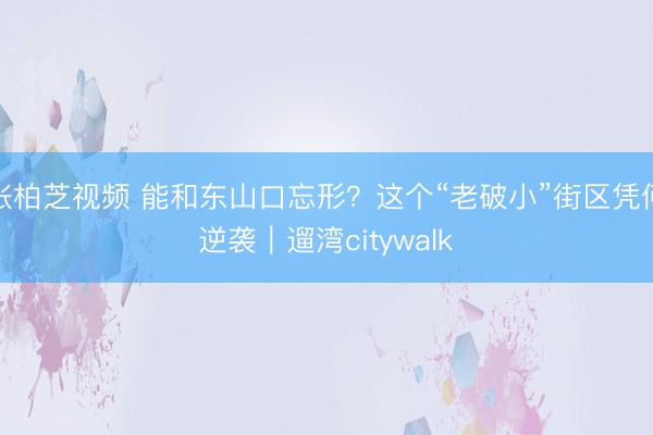 张柏芝视频 能和东山口忘形？这个“老破小”街区凭何逆袭｜遛湾citywalk