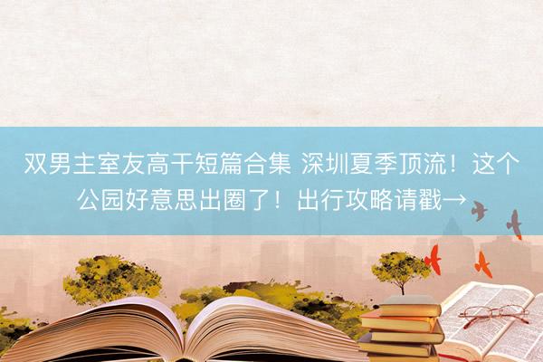 双男主室友高干短篇合集 深圳夏季顶流！这个公园好意思出圈了！出行攻略请戳→
