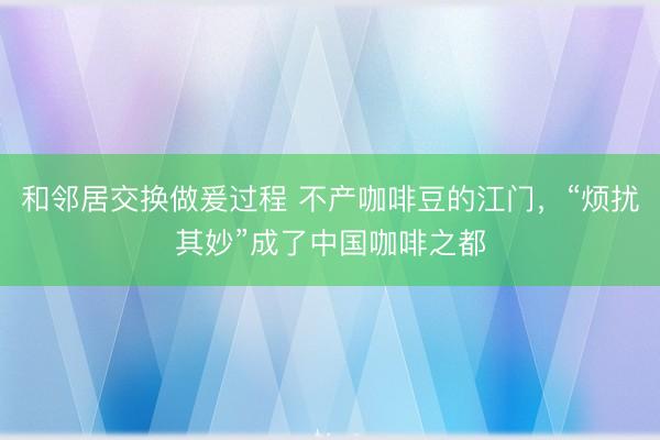 和邻居交换做爰过程 不产咖啡豆的江门，“烦扰其妙”成了中国咖啡之都