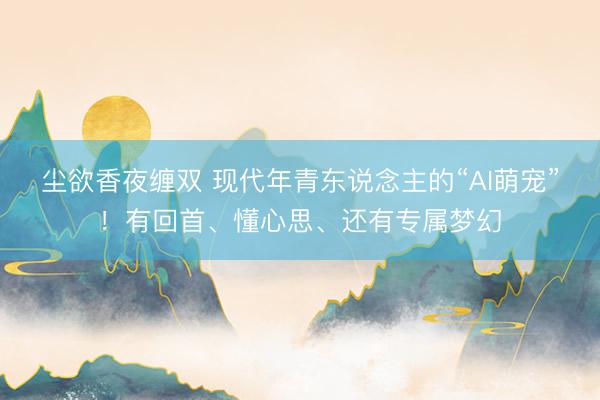 尘欲香夜缠双 现代年青东说念主的“AI萌宠”！有回首、懂心思、还有专属梦幻