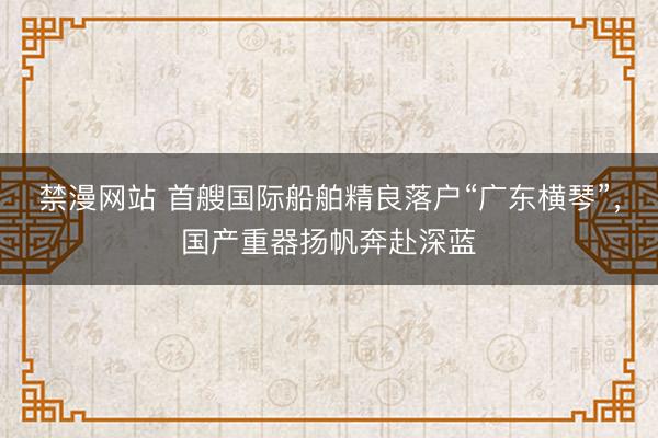 禁漫网站 首艘国际船舶精良落户“广东横琴”，国产重器扬帆奔赴深蓝