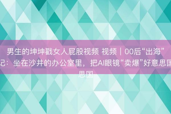 男生的坤坤戳女人屁股视频 视频|00后“出海”记:坐在沙井的办公室里,把AI眼镜“卖爆”好意思国