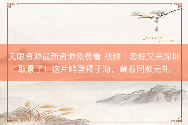 无限资源最新资源免费看 视频｜恋综又来深圳取景了！这片峭壁橘子海，藏着同款无礼