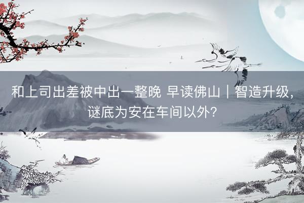 和上司出差被中出一整晚 早读佛山｜智造升级，谜底为安在车间以外？