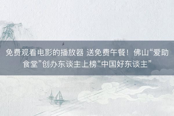 免费观看电影的播放器 送免费午餐！佛山“爱助食堂”创办东谈主上榜“中国好东谈主”
