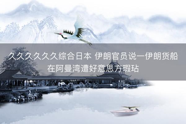 久久久久久久综合日本 伊朗官员说一伊朗货船在阿曼湾遭好意思方瑕玷