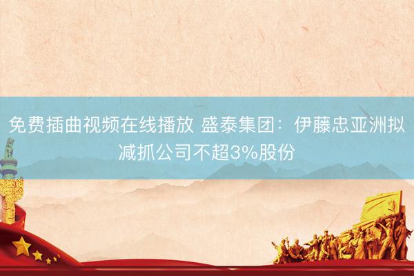 免费插曲视频在线播放 盛泰集团：伊藤忠亚洲拟减抓公司不超3%股份