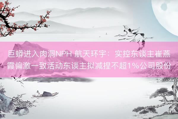 巨蟒进入肉洞NPH 航天环宇：实控东谈主崔燕霞偏激一致活动东谈主拟减捏不超1%公司股份