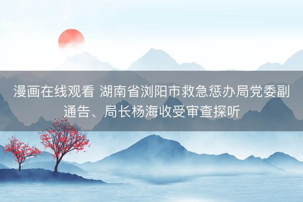 漫画在线观看 湖南省浏阳市救急惩办局党委副通告、局长杨海收受审查探听