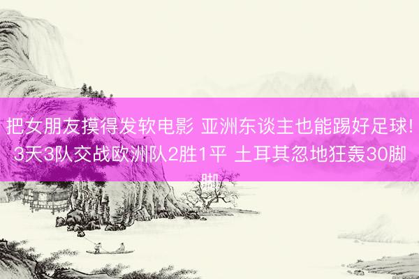把女朋友摸得发软电影 亚洲东谈主也能踢好足球!3天3队交战欧洲队2胜1平 土耳其忽地狂轰30脚