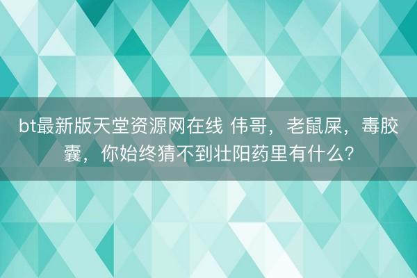 bt最新版天堂资源网在线 伟哥，老鼠屎，毒胶囊，你始终猜不到壮阳药里有什么？