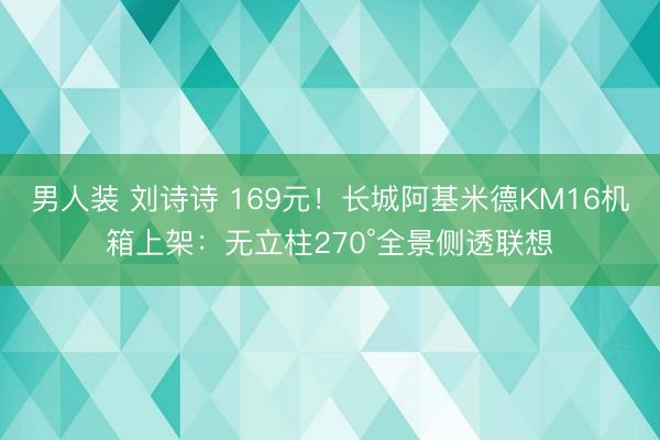 男人装 刘诗诗 169元！长城阿基米德KM16机箱上架：无立柱270°全景侧透联想
