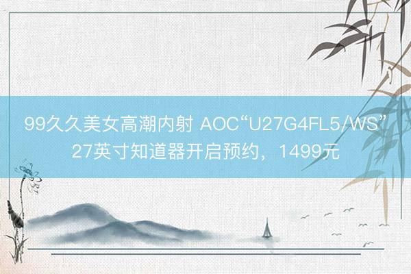 99久久美女高潮内射 AOC“U27G4FL5/WS”27英寸知道器开启预约,1499元