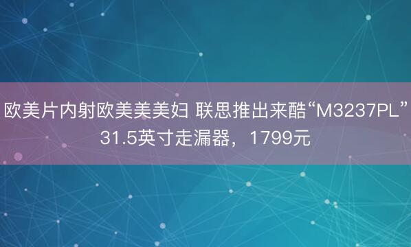欧美片内射欧美美美妇 联思推出来酷“M3237PL”31.5英寸走漏器，1799元