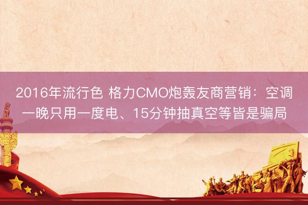 2016年流行色 格力CMO炮轰友商营销:空调一晚只用一度电、15分钟抽真空等皆是骗局