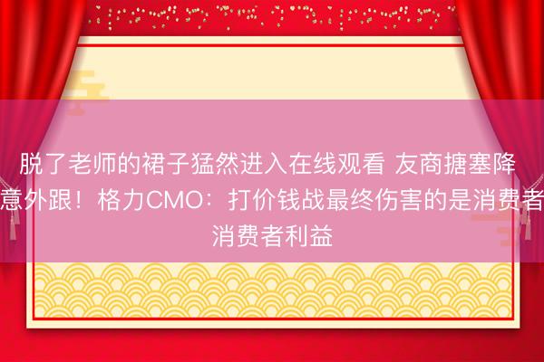 脱了老师的裙子猛然进入在线观看 友商搪塞降 咱们意外跟！格力CMO：打价钱战最终伤害的是消费者利益