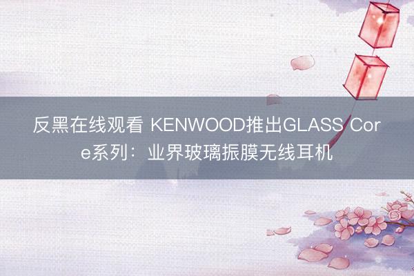 反黑在线观看 KENWOOD推出GLASS Core系列：业界玻璃振膜无线耳机