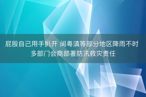 屁股自己用手扒开 闽粤滇等部分地区降雨不时 多部门会商部署防汛救灾责任