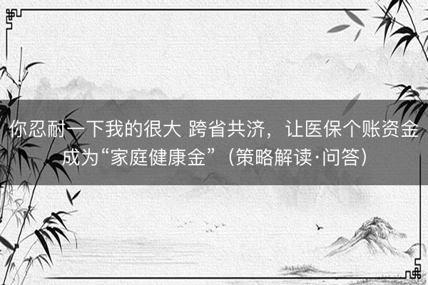 你忍耐一下我的很大 跨省共济，让医保个账资金成为“家庭健康金”（策略解读·问答）