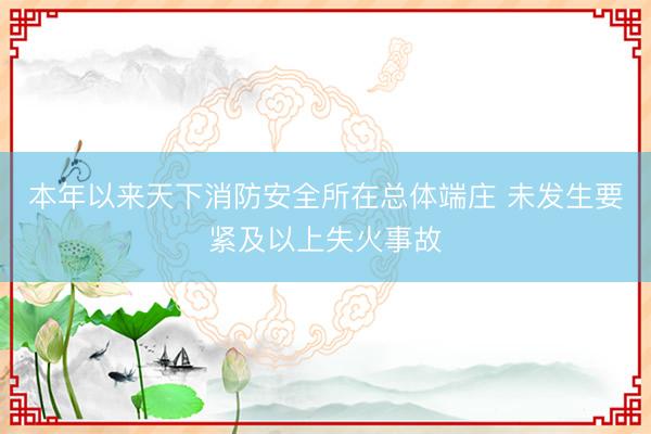 本年以来天下消防安全所在总体端庄 未发生要紧及以上失火事故