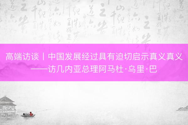 高端访谈丨中国发展经过具有迫切启示真义真义——访几内亚总理阿马杜·乌里·巴