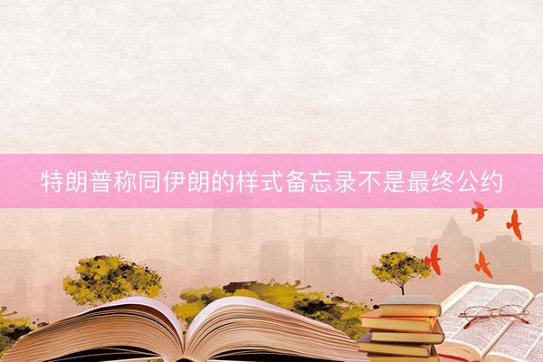 特朗普称同伊朗的样式备忘录不是最终公约