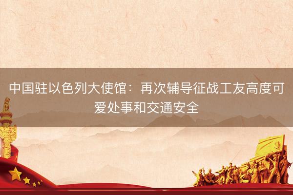 中国驻以色列大使馆:再次辅导征战工友高度可爱处事和交通安全