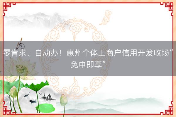 零肯求、自动办!惠州个体工商户信用开发收场“免申即享”