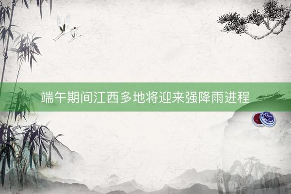 端午期间江西多地将迎来强降雨进程
