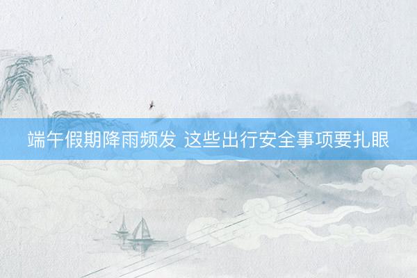 端午假期降雨频发&amp;#32;这些出行安全事项要扎眼