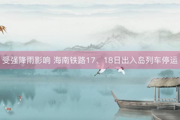 受强降雨影响 海南铁路17、18日出入岛列车停运