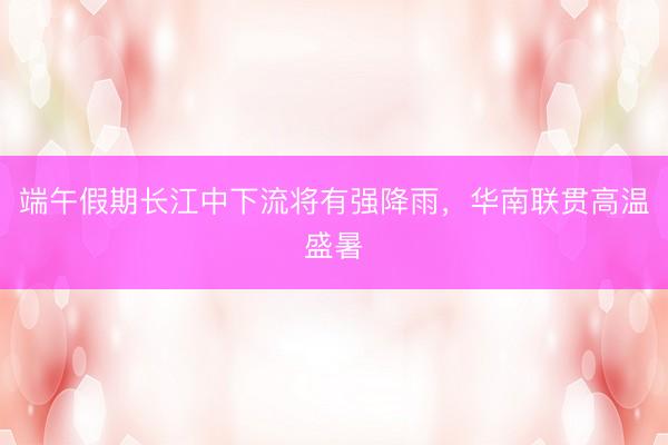 端午假期长江中下流将有强降雨，华南联贯高温盛暑
