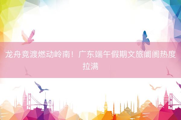 龙舟竞渡燃动岭南！广东端午假期文旅阛阓热度拉满