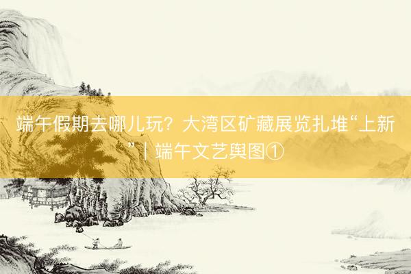 端午假期去哪儿玩？大湾区矿藏展览扎堆“上新”｜端午文艺舆图①