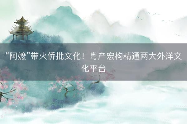 “阿嬷”带火侨批文化！粤产宏构精通两大外洋文化平台