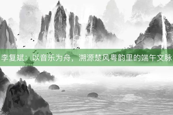 李复斌:以音乐为舟,溯源楚风粤韵里的端午文脉