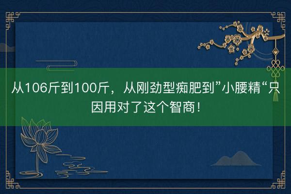 从106斤到100斤，从刚劲型痴肥到”小腰精“只因用对了这个智商！