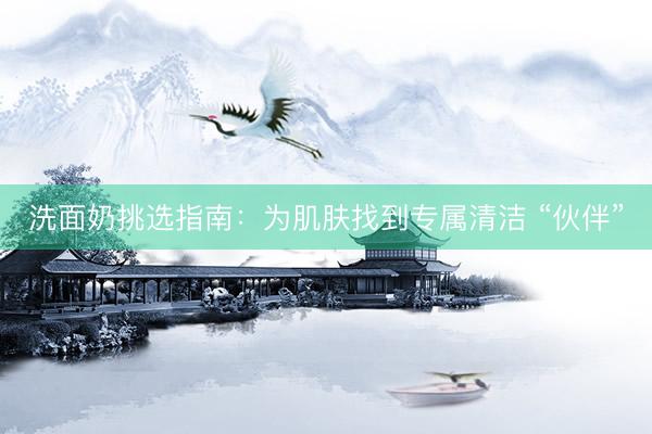 洗面奶挑选指南：为肌肤找到专属清洁 “伙伴”