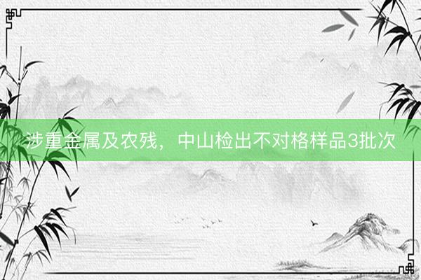涉重金属及农残，中山检出不对格样品3批次